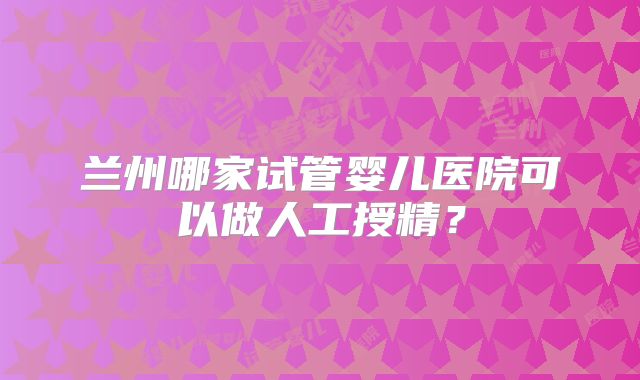 兰州哪家试管婴儿医院可以做人工授精？