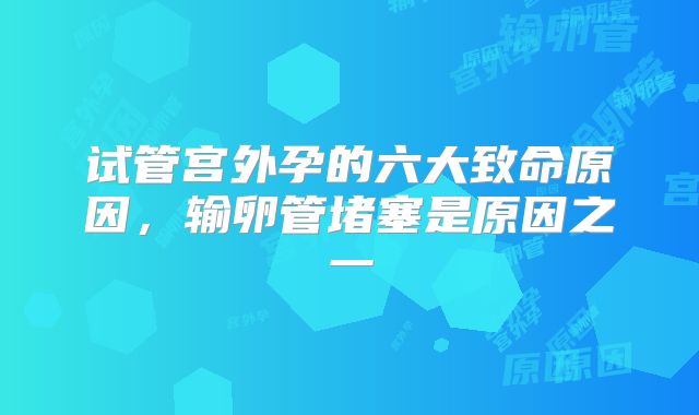 试管宫外孕的六大致命原因，输卵管堵塞是原因之一