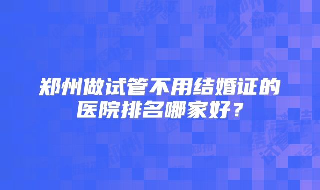 郑州做试管不用结婚证的医院排名哪家好?