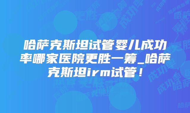 哈萨克斯坦试管婴儿成功率哪家医院更胜一筹_哈萨克斯坦irm试管！