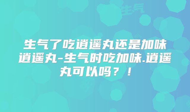 生气了吃逍遥丸还是加味逍遥丸-生气时吃加味.逍遥丸可以吗?!