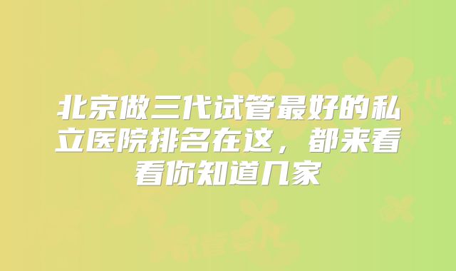 北京做三代试管最好的私立医院排名在这，都来看看你知道几家