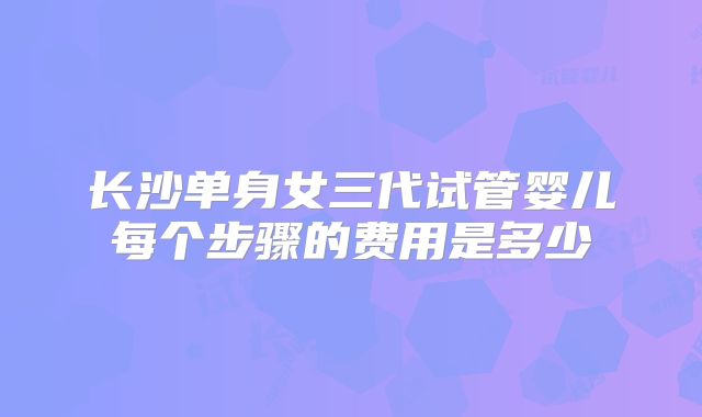 长沙单身女三代试管婴儿每个步骤的费用是多少