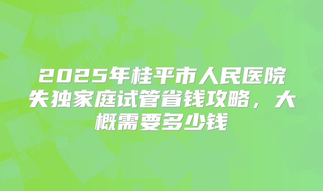 2025年桂平市人民医院失独家庭试管省钱攻略，大概需要多少钱