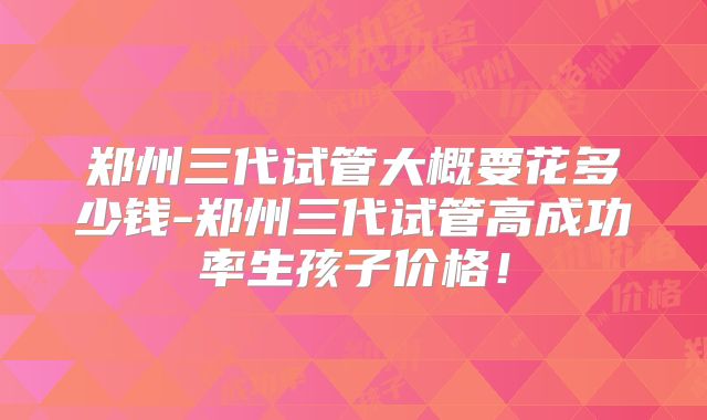 郑州三代试管大概要花多少钱-郑州三代试管高成功率生孩子价格！