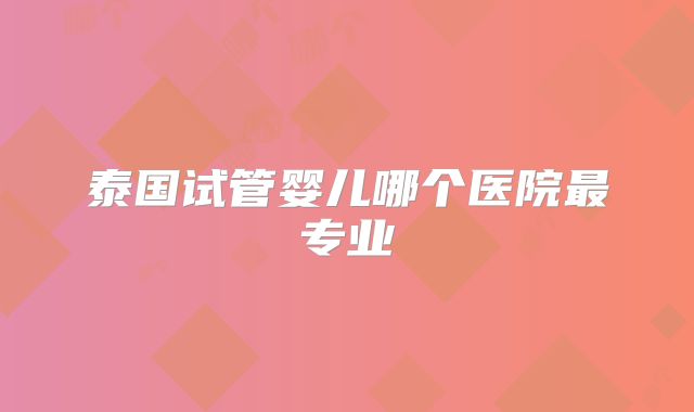泰国试管婴儿哪个医院最专业