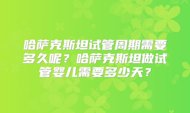 哈萨克斯坦试管周期需要多久呢？哈萨克斯坦做试管婴儿需要多少天？