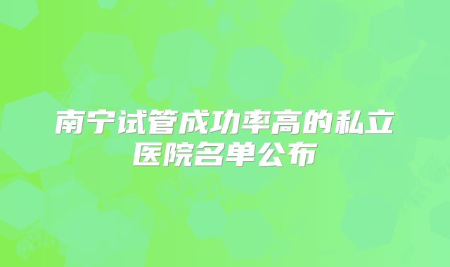 南宁试管成功率高的私立医院名单公布