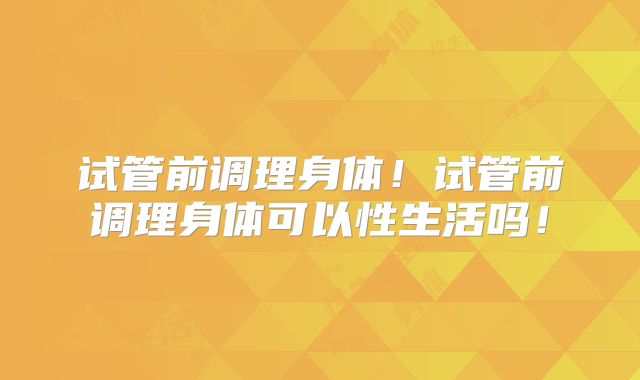 试管前调理身体！试管前调理身体可以性生活吗！
