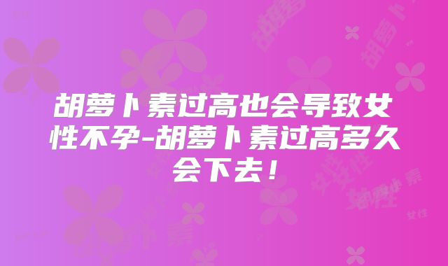胡萝卜素过高也会导致女性不孕-胡萝卜素过高多久会下去!