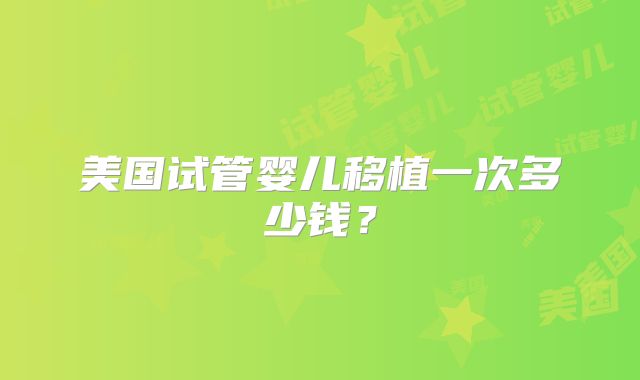 美国试管婴儿移植一次多少钱?