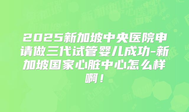 2025新加坡中央医院申请做三代试管婴儿成功-新加坡国家心脏中心怎么样啊！