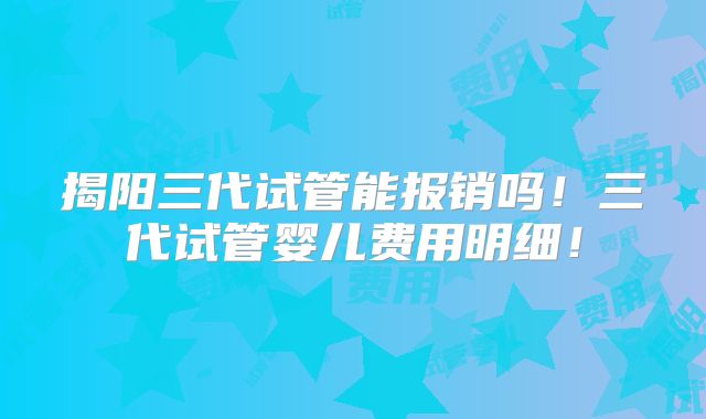 揭阳三代试管能报销吗！三代试管婴儿费用明细！