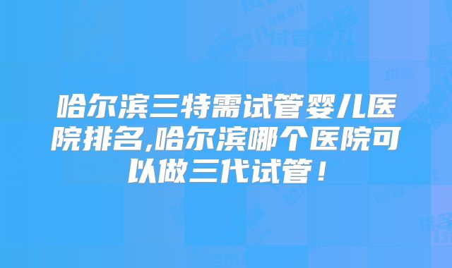 哈尔滨三特需试管婴儿医院排名,哈尔滨哪个医院可以做三代试管！
