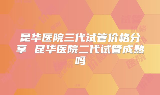 昆华医院三代试管价格分享 昆华医院二代试管成熟吗