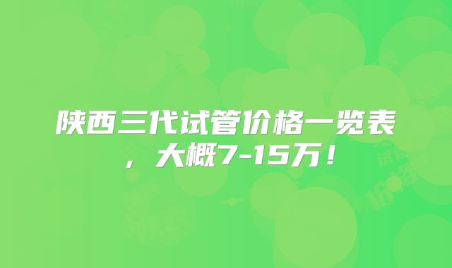 陕西三代试管价格一览表,大概7-15万!