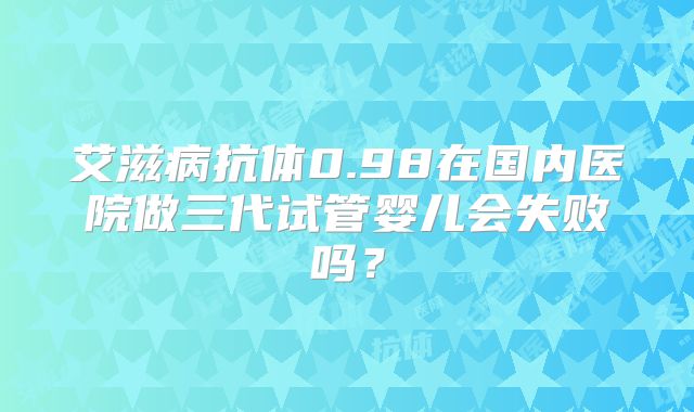 艾滋病抗体0.98在国内医院做三代试管婴儿会失败吗？