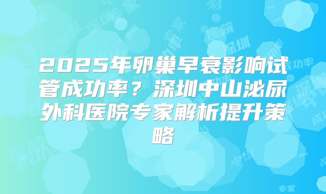 2025年卵巢早衰影响试管成功率？深圳中山泌尿外科医院专家解析提升策略