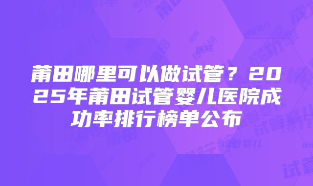 莆田哪里可以做试管？2025年莆田试管婴儿医院成功率排行榜单公布