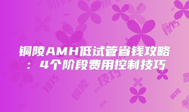 铜陵AMH低试管省钱攻略：4个阶段费用控制技巧