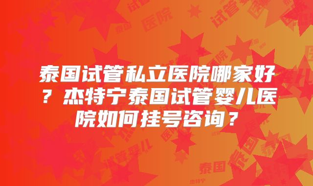 泰国试管私立医院哪家好？杰特宁泰国试管婴儿医院如何挂号咨询？