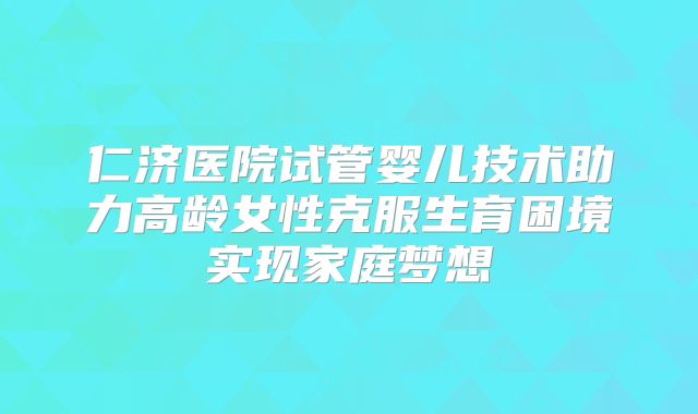 仁济医院试管婴儿技术助力高龄女性克服生育困境实现家庭梦想