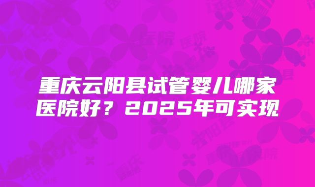 重庆云阳县试管婴儿哪家医院好？2025年可实现