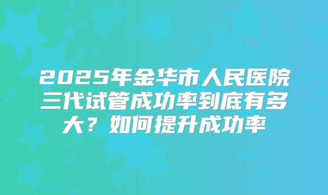 2025年金华市人民医院三代试管成功率到底有多大?如何提升成功率