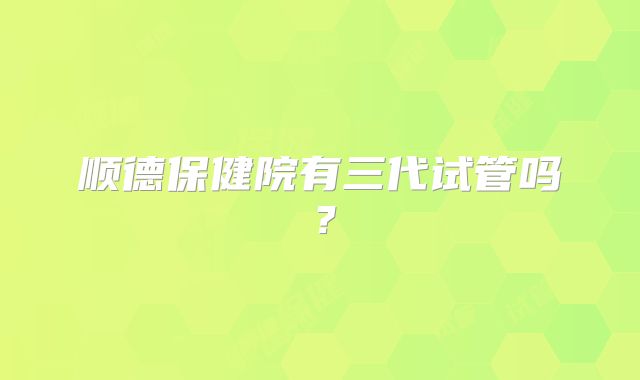 顺德保健院有三代试管吗?