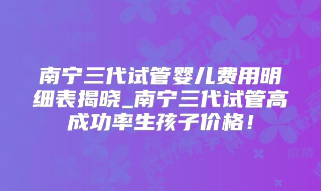 南宁三代试管婴儿费用明细表揭晓_南宁三代试管高成功率生孩子价格！