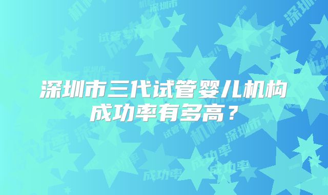 深圳市三代试管婴儿机构成功率有多高?