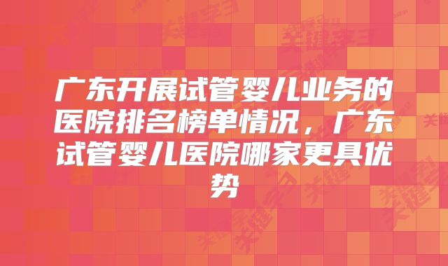 广东开展试管婴儿业务的医院排名榜单情况，广东试管婴儿医院哪家更具优势
