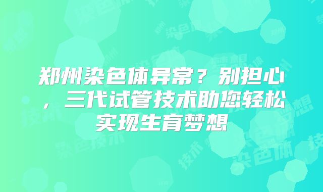 郑州染色体异常？别担心，三代试管技术助您轻松实现生育梦想