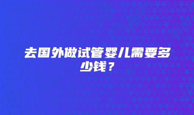 去国外做试管婴儿需要多少钱？
