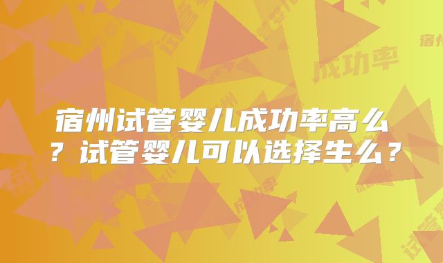 宿州试管婴儿成功率高么？试管婴儿可以选择生么？