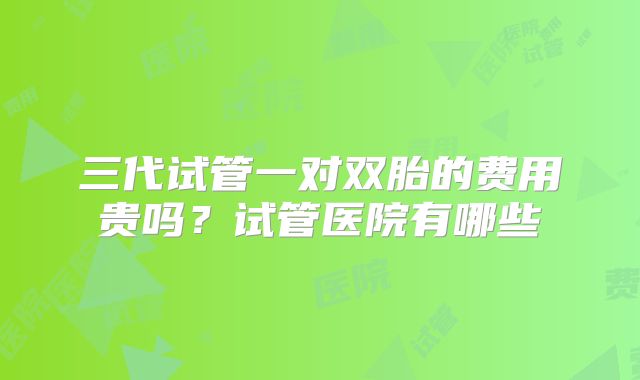 三代试管一对双胎的费用贵吗?试管医院有哪些