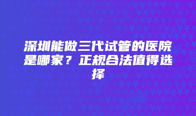 深圳能做三代试管的医院是哪家？正规合法值得选择