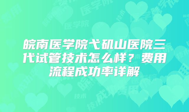 皖南医学院弋矶山医院三代试管技术怎么样？费用流程成功率详解