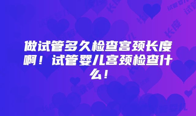 做试管多久检查宫颈长度啊！试管婴儿宫颈检查什么！