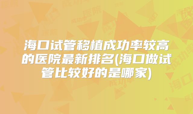 海口试管移植成功率较高的医院最新排名(海口做试管比较好的是哪家)