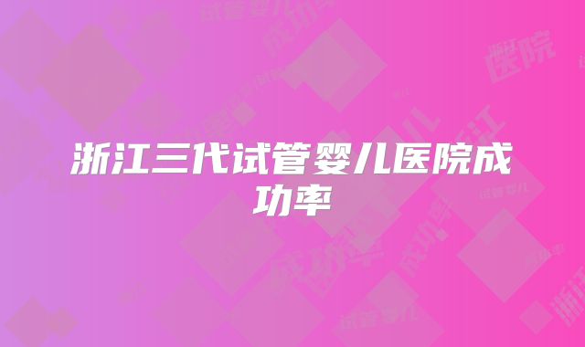 浙江三代试管婴儿医院成功率