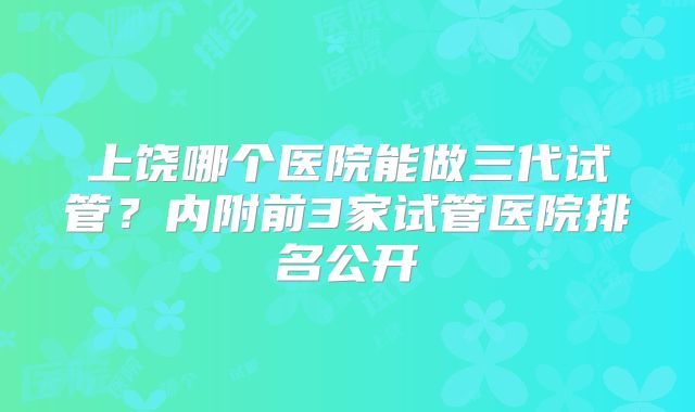 上饶哪个医院能做三代试管?内附前3家试管医院排名公开