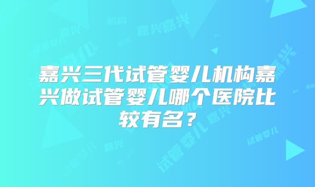 嘉兴三代试管婴儿机构嘉兴做试管婴儿哪个医院比较有名？