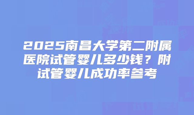 2025南昌大学第二附属医院试管婴儿多少钱？附试管婴儿成功率参考
