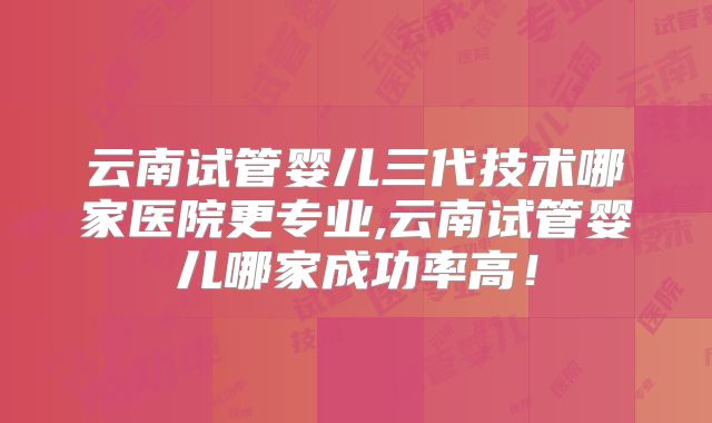 云南试管婴儿三代技术哪家医院更专业,云南试管婴儿哪家成功率高!