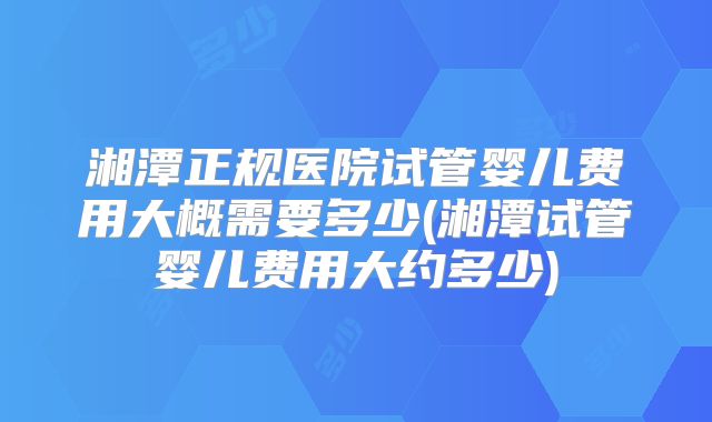 湘潭正规医院试管婴儿费用大概需要多少(湘潭试管婴儿费用大约多少)