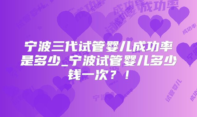 宁波三代试管婴儿成功率是多少_宁波试管婴儿多少钱一次?!