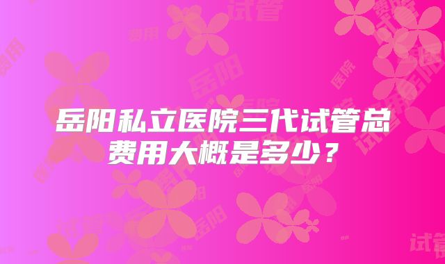 岳阳私立医院三代试管总费用大概是多少？