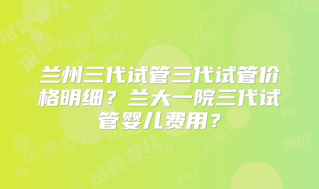 兰州三代试管三代试管价格明细？兰大一院三代试管婴儿费用？