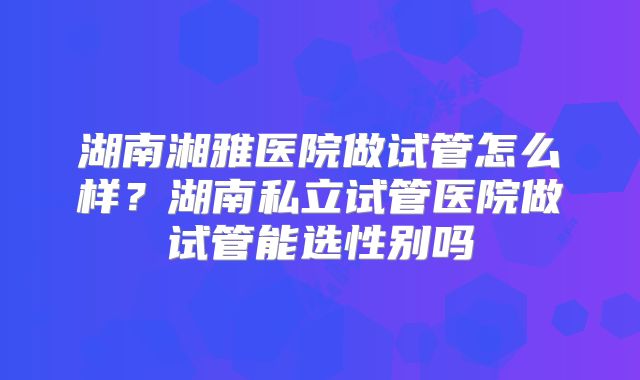 湖南湘雅医院做试管怎么样?湖南私立试管医院做试管能选性别吗